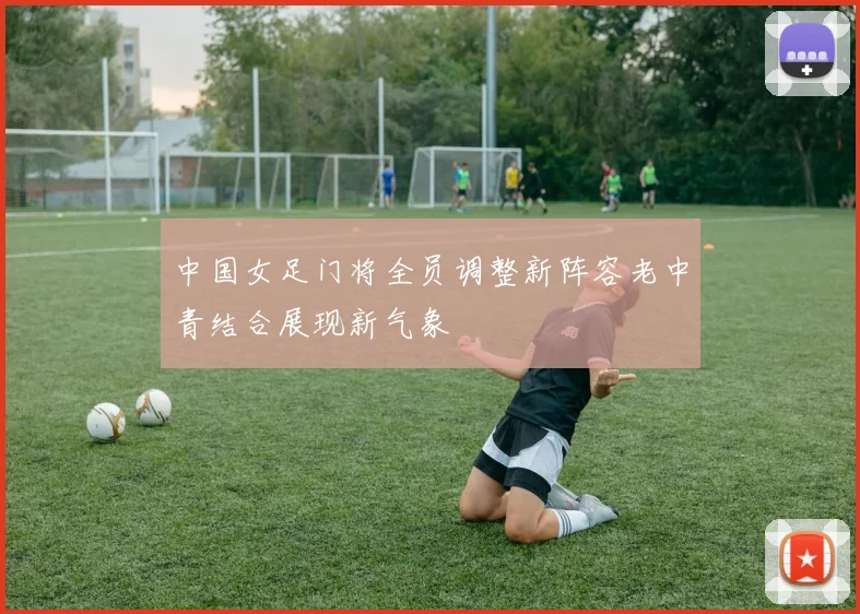 中国女足门将全员调整新阵容老中青结合展现新气象