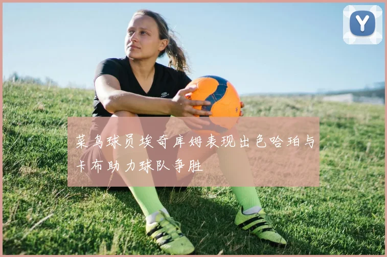 菜鸟球员埃奇库姆表现出色哈珀与卡布助力球队争胜