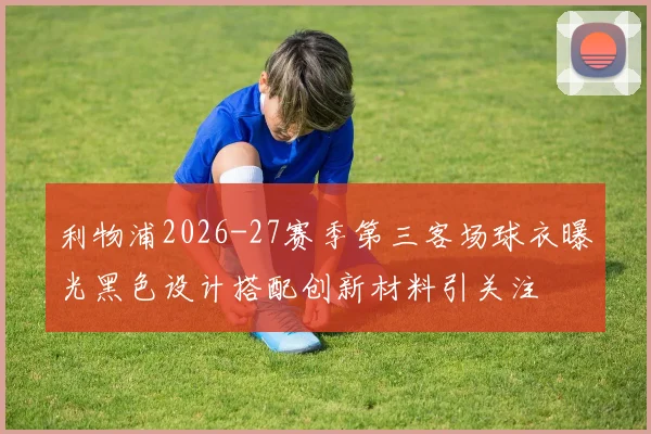 利物浦2026-27赛季第三客场球衣曝光黑色设计搭配创新材料引关注