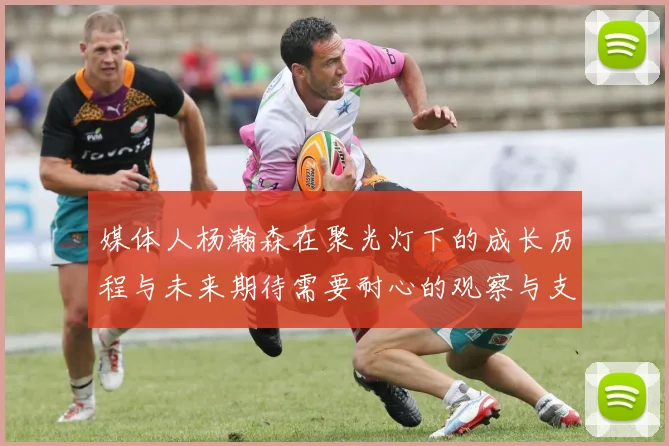 媒体人杨瀚森在聚光灯下的成长历程与未来期待需要耐心的观察与支持