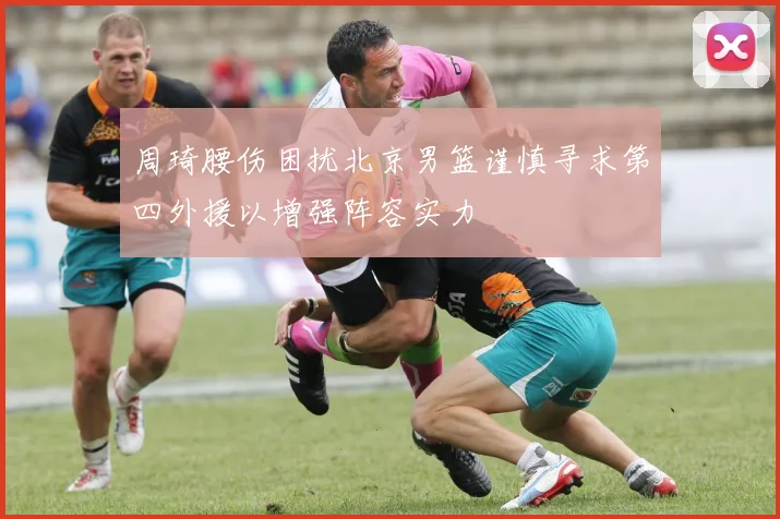 周琦腰伤困扰北京男篮谨慎寻求第四外援以增强阵容实力