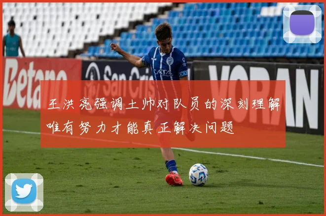 王洪亮强调土帅对队员的深刻理解唯有努力才能真正解决问题