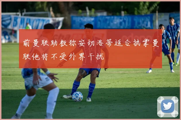 前曼联助教称安切洛蒂适合执掌曼联他将不受外界干扰