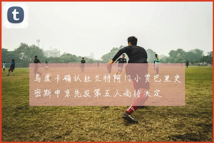 乌度卡确认杜兰特阿门小贾巴里史密斯申京先发第五人尚待决定