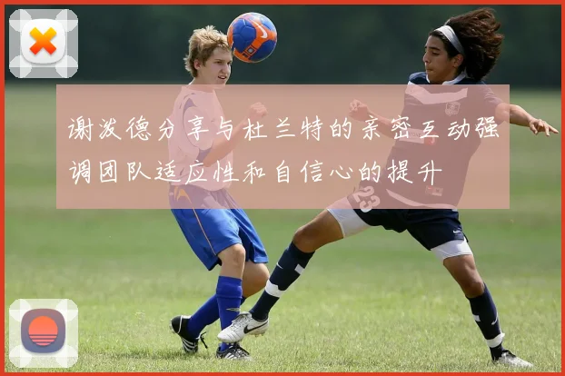 谢泼德分享与杜兰特的亲密互动强调团队适应性和自信心的提升