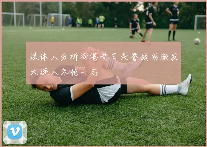媒体人分析海港昔日荣誉战或激发大连人末轮斗志