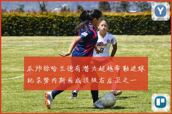 瓜帅称哈兰德有潜力超越希勒进球纪录努内斯或成顶级右后卫之一